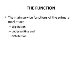 THE FUNCTION
• The main service functions of the primary
market are
– origination,
– under writing and
– distribution.
 