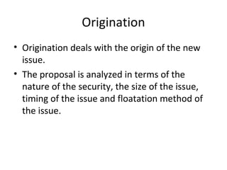 Origination
• Origination deals with the origin of the new
issue.
• The proposal is analyzed in terms of the
nature of the security, the size of the issue,
timing of the issue and floatation method of
the issue.
 