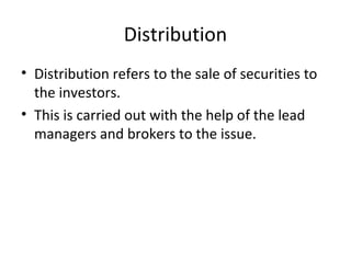 Distribution
• Distribution refers to the sale of securities to
the investors.
• This is carried out with the help of the lead
managers and brokers to the issue.
 