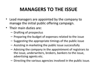 MANAGERS TO THE ISSUE
• Lead managers are appointed by the company to
manage the initial public offering campaign.
• Their main duties are:
– Drafting of prospectus
– Preparing the budget of expenses related to the issue
– Suggesting the appropriate timings of the public issue
– Assisting in marketing the public issue successfully
– Advising the company in the appointment of registrars to
the issue, underwriters, brokers, bankers to the issue,
advertising agents etc.
– Directing the various agencies involved in the public issue.
 