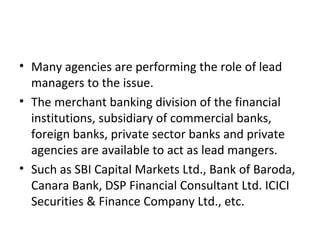 • Many agencies are performing the role of lead
managers to the issue.
• The merchant banking division of the financial
institutions, subsidiary of commercial banks,
foreign banks, private sector banks and private
agencies are available to act as lead mangers.
• Such as SBI Capital Markets Ltd., Bank of Baroda,
Canara Bank, DSP Financial Consultant Ltd. ICICI
Securities & Finance Company Ltd., etc.
 