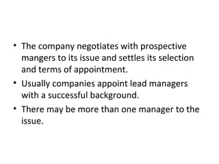 • The company negotiates with prospective
mangers to its issue and settles its selection
and terms of appointment.
• Usually companies appoint lead managers
with a successful background.
• There may be more than one manager to the
issue.
 
