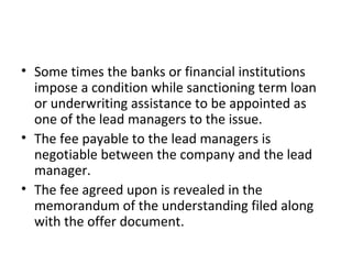 • Some times the banks or financial institutions
impose a condition while sanctioning term loan
or underwriting assistance to be appointed as
one of the lead managers to the issue.
• The fee payable to the lead managers is
negotiable between the company and the lead
manager.
• The fee agreed upon is revealed in the
memorandum of the understanding filed along
with the offer document.
 