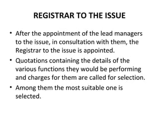 REGISTRAR TO THE ISSUE
• After the appointment of the lead managers
to the issue, in consultation with them, the
Registrar to the issue is appointed.
• Quotations containing the details of the
various functions they would be performing
and charges for them are called for selection.
• Among them the most suitable one is
selected.
 