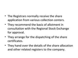 • The Registrars normally receive the share
application from various collection centers.
• They recommend the basis of allotment in
consultation with the Regional Stock Exchange
for approval.
• They arrange for the dispatching of the share
certificates.
• They hand over the details of the share allocation
and other related registers to the company.
 