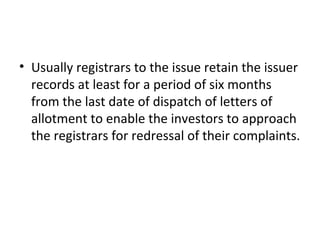 • Usually registrars to the issue retain the issuer
records at least for a period of six months
from the last date of dispatch of letters of
allotment to enable the investors to approach
the registrars for redressal of their complaints.
 