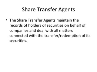 Share Transfer Agents
• The Share Transfer Agents maintain the
records of holders of securities on behalf of
companies and deal with all matters
connected with the transfer/redemption of its
securities.
 