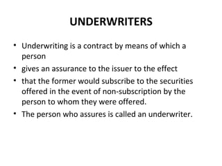 UNDERWRITERS
• Underwriting is a contract by means of which a
person
• gives an assurance to the issuer to the effect
• that the former would subscribe to the securities
offered in the event of non-subscription by the
person to whom they were offered.
• The person who assures is called an underwriter.
 