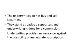 • The underwriters do not buy and sell
securities.
• They stand as back-up supporters and
underwriting is done for a commission.
• Underwriting provides an insurance against
the possibility of inadequate subscription.
 