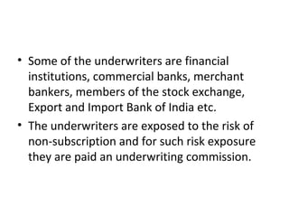 • Some of the underwriters are financial
institutions, commercial banks, merchant
bankers, members of the stock exchange,
Export and Import Bank of India etc.
• The underwriters are exposed to the risk of
non-subscription and for such risk exposure
they are paid an underwriting commission.
 