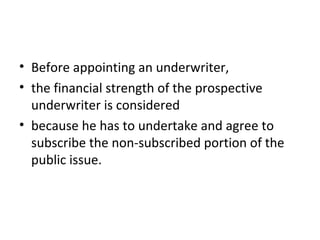 • Before appointing an underwriter,
• the financial strength of the prospective
underwriter is considered
• because he has to undertake and agree to
subscribe the non-subscribed portion of the
public issue.
 