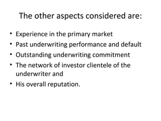 The other aspects considered are:
• Experience in the primary market
• Past underwriting performance and default
• Outstanding underwriting commitment
• The network of investor clientele of the
underwriter and
• His overall reputation.
 