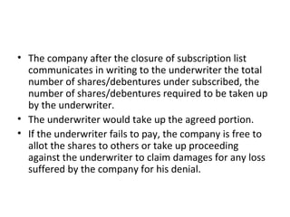 • The company after the closure of subscription list
communicates in writing to the underwriter the total
number of shares/debentures under subscribed, the
number of shares/debentures required to be taken up
by the underwriter.
• The underwriter would take up the agreed portion.
• If the underwriter fails to pay, the company is free to
allot the shares to others or take up proceeding
against the underwriter to claim damages for any loss
suffered by the company for his denial.
 