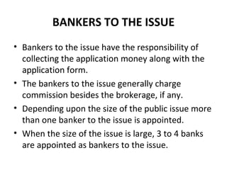 BANKERS TO THE ISSUE
• Bankers to the issue have the responsibility of
collecting the application money along with the
application form.
• The bankers to the issue generally charge
commission besides the brokerage, if any.
• Depending upon the size of the public issue more
than one banker to the issue is appointed.
• When the size of the issue is large, 3 to 4 banks
are appointed as bankers to the issue.
 