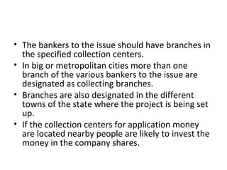 • The bankers to the issue should have branches in
the specified collection centers.
• In big or metropolitan cities more than one
branch of the various bankers to the issue are
designated as collecting branches.
• Branches are also designated in the different
towns of the state where the project is being set
up.
• If the collection centers for application money
are located nearby people are likely to invest the
money in the company shares.
 