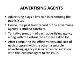 ADVERTISING AGENTS
• Advertising plays a key role in promoting the
public issue.
• Hence, the past track record of the advertising
agency is studied carefully.
• Tentative program of each advertising agency
along with the estimated cost are called for.
• After comparing the effectiveness and cost of
each program with the other, a suitable
advertising agency if selected in consultation
with the lead managers to the issue.
 