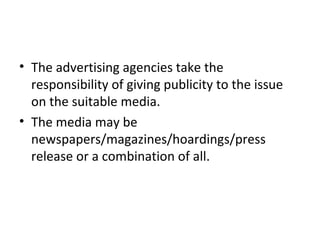 • The advertising agencies take the
responsibility of giving publicity to the issue
on the suitable media.
• The media may be
newspapers/magazines/hoardings/press
release or a combination of all.
 