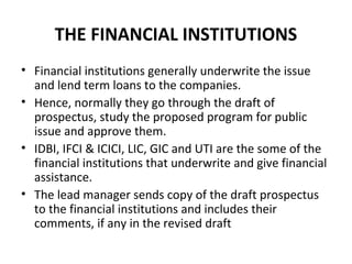 THE FINANCIAL INSTITUTIONS
• Financial institutions generally underwrite the issue
and lend term loans to the companies.
• Hence, normally they go through the draft of
prospectus, study the proposed program for public
issue and approve them.
• IDBI, IFCI & ICICI, LIC, GIC and UTI are the some of the
financial institutions that underwrite and give financial
assistance.
• The lead manager sends copy of the draft prospectus
to the financial institutions and includes their
comments, if any in the revised draft
 