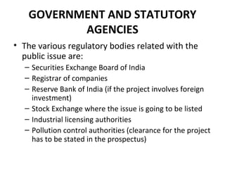 GOVERNMENT AND STATUTORY
AGENCIES
• The various regulatory bodies related with the
public issue are:
– Securities Exchange Board of India
– Registrar of companies
– Reserve Bank of India (if the project involves foreign
investment)
– Stock Exchange where the issue is going to be listed
– Industrial licensing authorities
– Pollution control authorities (clearance for the project
has to be stated in the prospectus)
 