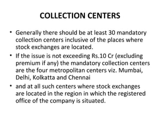 COLLECTION CENTERS
• Generally there should be at least 30 mandatory
collection centers inclusive of the places where
stock exchanges are located.
• If the issue is not exceeding Rs.10 Cr (excluding
premium if any) the mandatory collection centers
are the four metropolitan centers viz. Mumbai,
Delhi, Kolkatta and Chennai
• and at all such centers where stock exchanges
are located in the region in which the registered
office of the company is situated.
 