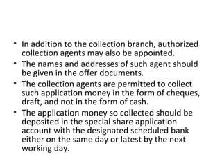 • In addition to the collection branch, authorized
collection agents may also be appointed.
• The names and addresses of such agent should
be given in the offer documents.
• The collection agents are permitted to collect
such application money in the form of cheques,
draft, and not in the form of cash.
• The application money so collected should be
deposited in the special share application
account with the designated scheduled bank
either on the same day or latest by the next
working day.
 