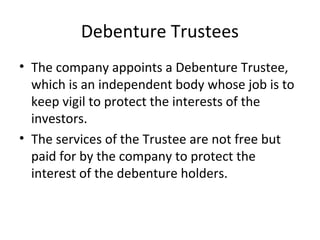 Debenture Trustees
• The company appoints a Debenture Trustee,
which is an independent body whose job is to
keep vigil to protect the interests of the
investors.
• The services of the Trustee are not free but
paid for by the company to protect the
interest of the debenture holders.
 