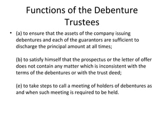 Functions of the Debenture
Trustees
• (a) to ensure that the assets of the company issuing
debentures and each of the guarantors are sufficient to
discharge the principal amount at all times;
(b) to satisfy himself that the prospectus or the letter of offer
does not contain any matter which is inconsistent with the
terms of the debentures or with the trust deed;
(e) to take steps to call a meeting of holders of debentures as
and when such meeting is required to be held.
 
