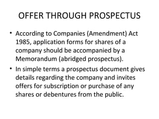 OFFER THROUGH PROSPECTUS
• According to Companies (Amendment) Act
1985, application forms for shares of a
company should be accompanied by a
Memorandum (abridged prospectus).
• In simple terms a prospectus document gives
details regarding the company and invites
offers for subscription or purchase of any
shares or debentures from the public.
 