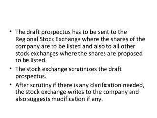 • The draft prospectus has to be sent to the
Regional Stock Exchange where the shares of the
company are to be listed and also to all other
stock exchanges where the shares are proposed
to be listed.
• The stock exchange scrutinizes the draft
prospectus.
• After scrutiny if there is any clarification needed,
the stock exchange writes to the company and
also suggests modification if any.
 