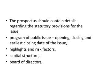 • The prospectus should contain details
regarding the statutory provisions for the
issue,
• program of public issue – opening, closing and
earliest closing date of the issue,
• highlights and risk factors,
• capital structure,
• board of directors,
 