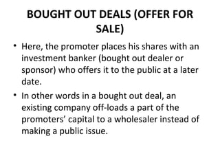 BOUGHT OUT DEALS (OFFER FOR
SALE)
• Here, the promoter places his shares with an
investment banker (bought out dealer or
sponsor) who offers it to the public at a later
date.
• In other words in a bought out deal, an
existing company off-loads a part of the
promoters’ capital to a wholesaler instead of
making a public issue.
 