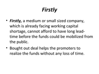 Firstly
• Firstly, a medium or small sized company,
which is already facing working capital
shortage, cannot afford to have long lead-
time before the funds could be mobilized from
the public.
• Bought out deal helps the promoters to
realize the funds without any loss of time.
 