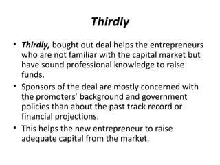 Thirdly
• Thirdly, bought out deal helps the entrepreneurs
who are not familiar with the capital market but
have sound professional knowledge to raise
funds.
• Sponsors of the deal are mostly concerned with
the promoters’ background and government
policies than about the past track record or
financial projections.
• This helps the new entrepreneur to raise
adequate capital from the market.
 