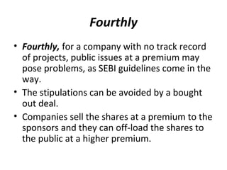 Fourthly
• Fourthly, for a company with no track record
of projects, public issues at a premium may
pose problems, as SEBI guidelines come in the
way.
• The stipulations can be avoided by a bought
out deal.
• Companies sell the shares at a premium to the
sponsors and they can off-load the shares to
the public at a higher premium.
 