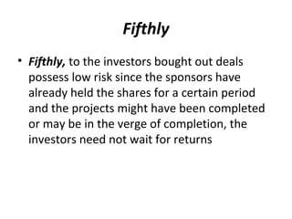 Fifthly
• Fifthly, to the investors bought out deals
possess low risk since the sponsors have
already held the shares for a certain period
and the projects might have been completed
or may be in the verge of completion, the
investors need not wait for returns
 