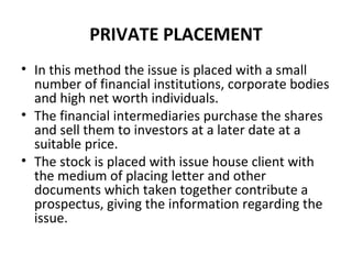 PRIVATE PLACEMENT
• In this method the issue is placed with a small
number of financial institutions, corporate bodies
and high net worth individuals.
• The financial intermediaries purchase the shares
and sell them to investors at a later date at a
suitable price.
• The stock is placed with issue house client with
the medium of placing letter and other
documents which taken together contribute a
prospectus, giving the information regarding the
issue.
 