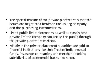• The special feature of the private placement is that the
issues are negotiated between the issuing company
and the purchasing intermediaries.
• Listed public limited company as well as closely held
private limited company can access the public through
the private placement method.
• Mostly in the private placement securities are sold to
financial institutions like Unit Trust of India, mutual
funds, insurance companies, and merchant banking
subsidiaries of commercial banks and so on.
 
