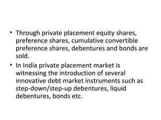 • Through private placement equity shares,
preference shares, cumulative convertible
preference shares, debentures and bonds are
sold.
• In India private placement market is
witnessing the introduction of several
innovative debt market instruments such as
step-down/step-up debentures, liquid
debentures, bonds etc.
 