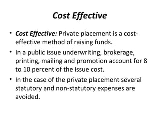 Cost Effective
• Cost Effective: Private placement is a cost-
effective method of raising funds.
• In a public issue underwriting, brokerage,
printing, mailing and promotion account for 8
to 10 percent of the issue cost.
• In the case of the private placement several
statutory and non-statutory expenses are
avoided.
 