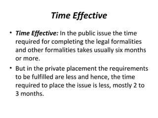 Time Effective
• Time Effective: In the public issue the time
required for completing the legal formalities
and other formalities takes usually six months
or more.
• But in the private placement the requirements
to be fulfilled are less and hence, the time
required to place the issue is less, mostly 2 to
3 months.
 