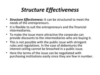 Structure Effectiveness
• Structure Effectiveness: It can be structured to meet the
needs of the entrepreneurs.
• It is flexible to suit the entrepreneurs and the financial
intermediaries.
• To make the issue more attractive the corporate can
provide discounts to the intermediaries who are buying it.
• This is not possible with the public issue with stringent
rules and regulations. In the case of debentures the
interest ceiling cannot be breached in a public issue.
• Here the terms of the issue can be negotiated with
purchasing institutions easily since they are few in number.
 