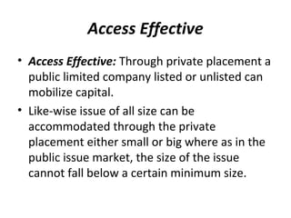 Access Effective
• Access Effective: Through private placement a
public limited company listed or unlisted can
mobilize capital.
• Like-wise issue of all size can be
accommodated through the private
placement either small or big where as in the
public issue market, the size of the issue
cannot fall below a certain minimum size.
 