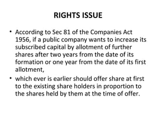 RIGHTS ISSUE
• According to Sec 81 of the Companies Act
1956, if a public company wants to increase its
subscribed capital by allotment of further
shares after two years from the date of its
formation or one year from the date of its first
allotment,
• which ever is earlier should offer share at first
to the existing share holders in proportion to
the shares held by them at the time of offer.
 