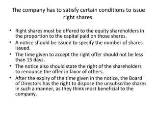 The company has to satisfy certain conditions to issue
right shares.
• Right shares must be offered to the equity shareholders in
the proportion to the capital paid on those shares.
• A notice should be issued to specify the number of shares
issued.
• The time given to accept the right offer should not be less
than 15 days.
• The notice also should state the right of the shareholders
to renounce the offer in favor of others.
• After the expiry of the time given in the notice, the Board
of Directors has the right to dispose the unsubscribe shares
in such a manner, as they think most beneficial to the
company.
 
