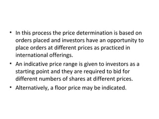 • In this process the price determination is based on
orders placed and investors have an opportunity to
place orders at different prices as practiced in
international offerings.
• An indicative price range is given to investors as a
starting point and they are required to bid for
different numbers of shares at different prices.
• Alternatively, a floor price may be indicated.
 