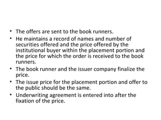 • The offers are sent to the book runners.
• He maintains a record of names and number of
securities offered and the price offered by the
institutional buyer within the placement portion and
the price for which the order is received to the book
runners.
• The book runner and the issuer company finalize the
price.
• The issue price for the placement portion and offer to
the public should be the same.
• Underwriting agreement is entered into after the
fixation of the price.
 