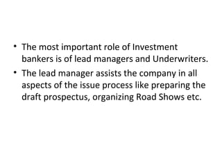 • The most important role of Investment
bankers is of lead managers and Underwriters.
• The lead manager assists the company in all
aspects of the issue process like preparing the
draft prospectus, organizing Road Shows etc.
 