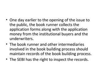 • One day earlier to the opening of the issue to
the public, the book runner collects the
application forms along with the application
money from the institutional buyers and the
underwriters.
• The book runner and other intermediaries
involved in the book building process should
maintain records of the book building process.
• The SEBI has the right to inspect the records.
 