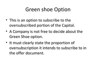 Green shoe Option
• This is an option to subscribe to the
oversubscribed portion of the Capital.
• A Company is not free to decide about the
Green Shoe option.
• It must clearly state the proportion of
oversubscription it intends to subscribe to in
the offer document.
 