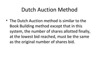 Dutch Auction Method
• The Dutch Auction method is similar to the
Book Building method except that in this
system, the number of shares allotted finally,
at the lowest bid reached, must be the same
as the original number of shares bid.
 